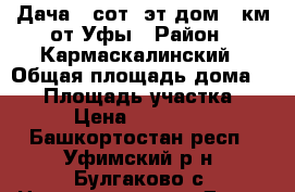 Дача 5 сот 2эт дом 32км от Уфы › Район ­ Кармаскалинский › Общая площадь дома ­ 42 › Площадь участка ­ 5 › Цена ­ 310 000 - Башкортостан респ., Уфимский р-н, Булгаково с. Недвижимость » Дома, коттеджи, дачи продажа   . Башкортостан респ.